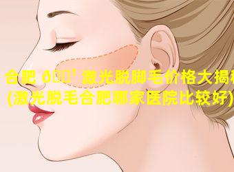 合肥 🌹 激光脱脚毛价格大揭秘(激光脱毛合肥哪家医院比较好)